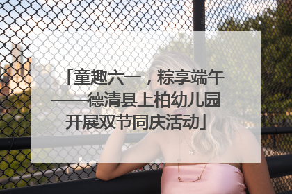 童趣六一，粽享端午——德清县上柏幼儿园开展双节同庆活动